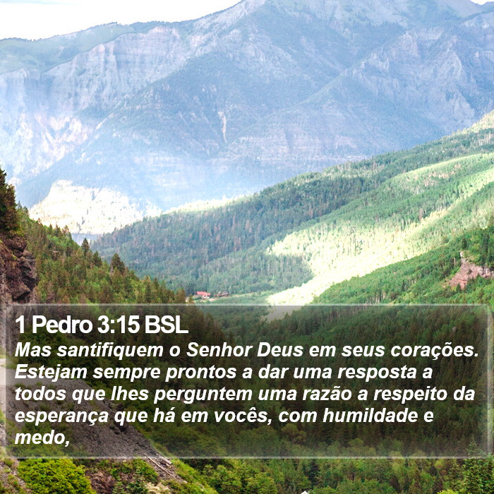 Mas santifiquem o Senhor Deus em seus corações. Estejam sempre prontos a dar uma resposta a todos que lhes perguntem uma razão a respeito da esperança que há em vocês, com humildade e medo, 1 Pedro 3:15 (BSL)