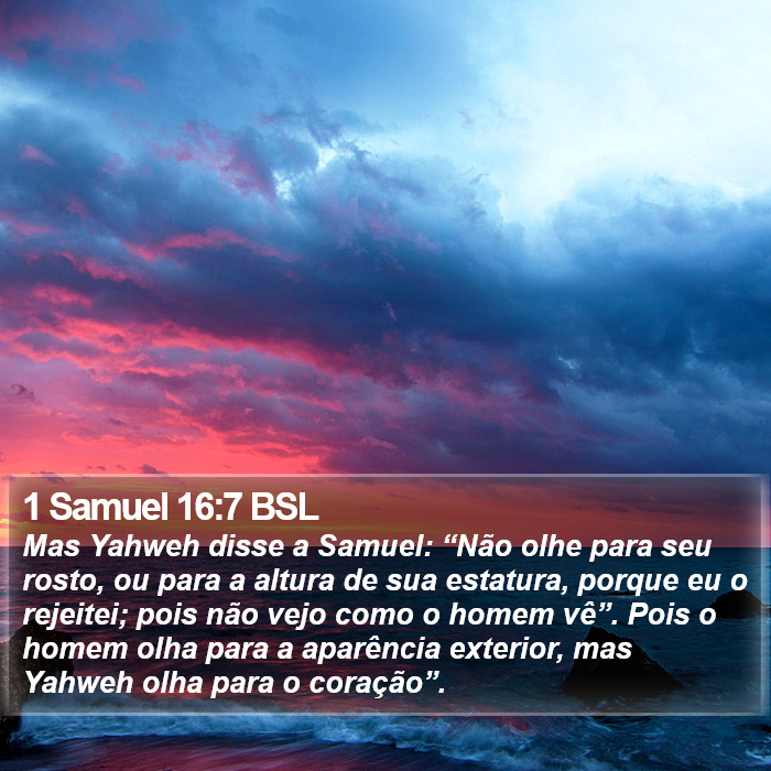 Mas Yahweh disse a Samuel: “Não olhe para seu rosto, ou para a altura de sua estatura, porque eu o rejeitei; pois não vejo como o homem vê”. Pois o homem olha para a aparência exterior, mas Yahweh olha para o coração”. 1 Samuel 16:7 (BSL)