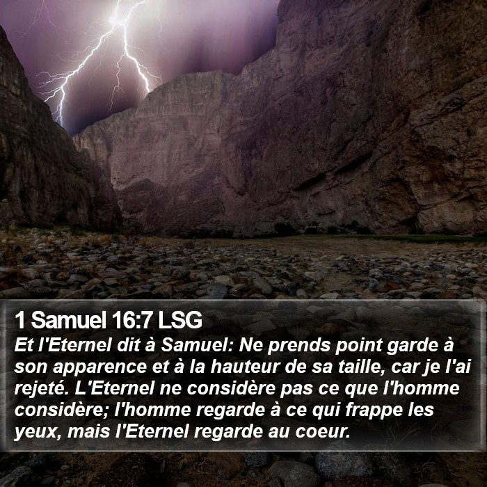 Premier livre de Samuel 16:7 Et l'Éternel dit à Samuel: Ne prends point garde à son apparence et à la hauteur de sa taille, car je l'ai rejeté. L'Éternel ne considère pas ce que l'homme considère; l'homme regarde à ce qui frappe les yeux, mais l'Éternel regarde au coeur.