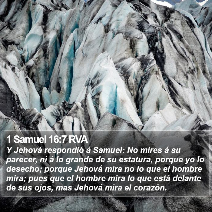El libro de 1 Samuel 16:7 Y Jehová respondió a Samuel: No mires a su parecer, ni a lo grande de su estatura, porque yo lo he rechazado; porque Jehová no mira lo que mira el hombre; porque el hombre mira lo que está delante de sus ojos, pero Jehová mira el corazón. (RVG)