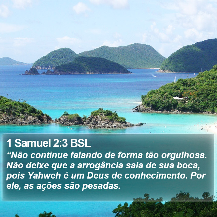 “Não continue falando de forma tão orgulhosa. Não deixe que a arrogância saia de sua boca, pois Yahweh é um Deus de conhecimento. Por ele, as ações são pesadas. 1 Samuel 2:3 (BSL)