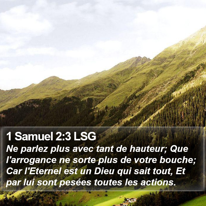 Premier livre de Samuel 2:3 Ne parlez plus avec tant de hauteur; Que l'arrogance ne sorte plus de votre bouche; Car l'Éternel est un Dieu qui sait tout, Et par lui sont pesées toutes les actions.
