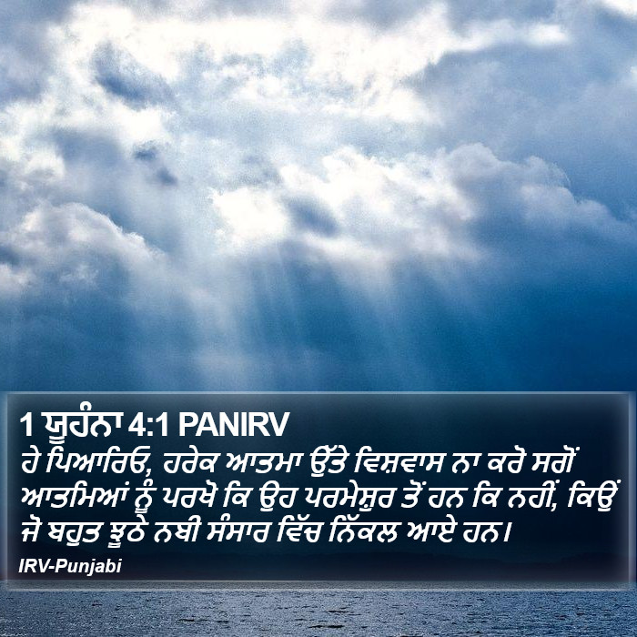ਹੇ ਪਿਆਰਿਓ, ਹਰੇਕ ਆਤਮਾ ਉੱਤੇ ਵਿਸ਼ਵਾਸ ਨਾ ਕਰੋ ਸਗੋਂ ਆਤਮਿਆਂ ਨੂੰ ਪਰਖੋ ਕਿ ਉਹ ਪਰਮੇਸ਼ੁਰ ਤੋਂ ਹਨ ਕਿ ਨਹੀਂ, ਕਿਉਂ ਜੋ ਬਹੁਤ ਝੂਠੇ ਨਬੀ ਸੰਸਾਰ ਵਿੱਚ ਨਿੱਕਲ ਆਏ ਹਨ। ੧ ਯੂਹੰਨਾ (1 John) 4:1