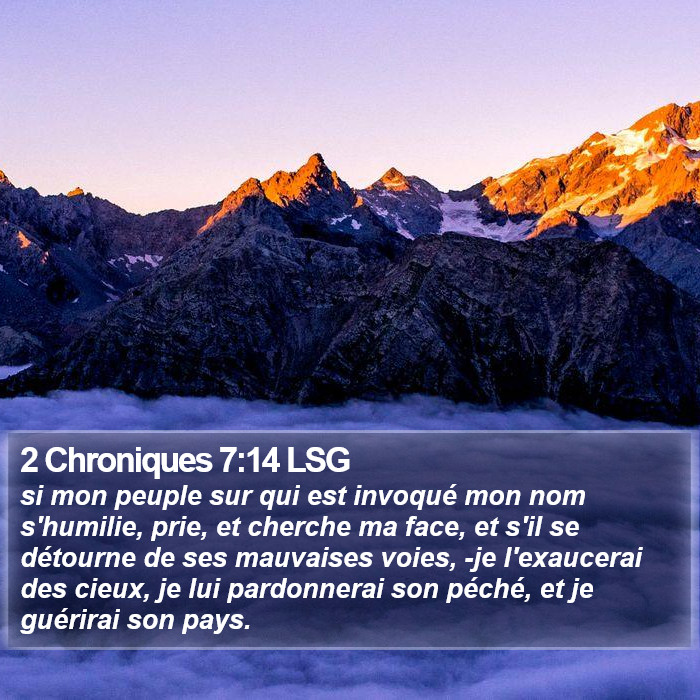 Deuxième livre des Chroniques 7:14 si mon peuple sur qui est invoqué mon nom s'humilie, prie, et cherche ma face, et s'il se détourne de ses mauvaises voies, -je l'exaucerai des cieux, je lui pardonnerai son péché, et je guérirai son pays.