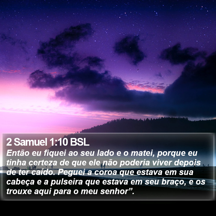 Então eu fiquei ao seu lado e o matei, porque eu tinha certeza de que ele não poderia viver depois de ter caído. Peguei a coroa que estava em sua cabeça e a pulseira que estava em seu braço, e os trouxe aqui para o meu senhor”. 2 Samuel 1:10 (BSL)