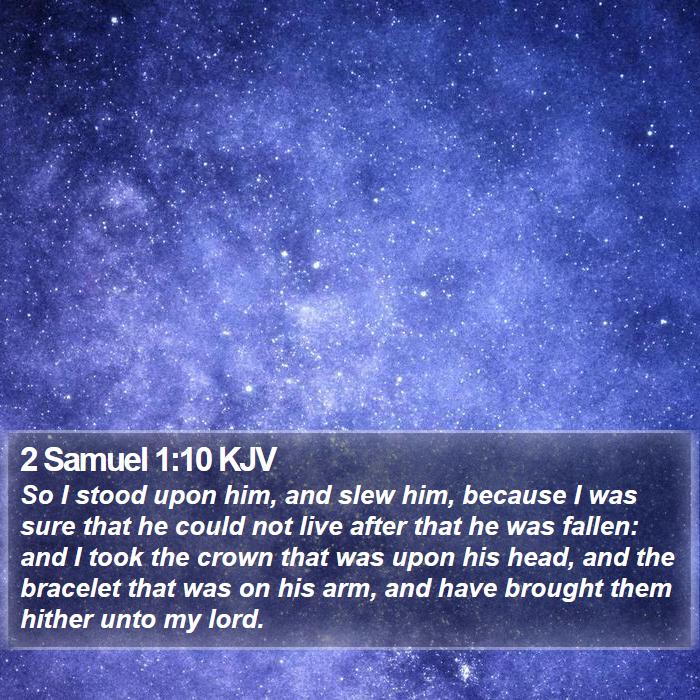 The Book of 2 Samuel 1:10 So I stood upon him, and slew him, because I was sure that he could not live after that he was fallen: and I took the crown that was upon his head, and the bracelet that was on his arm, and have brought them hither unto my lord.