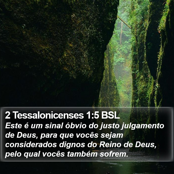 Este é um sinal óbvio do justo julgamento de Deus, para que vocês sejam considerados dignos do Reino de Deus, pelo qual vocês também sofrem. 2 Tessalonicenses 1:5 (BSL)