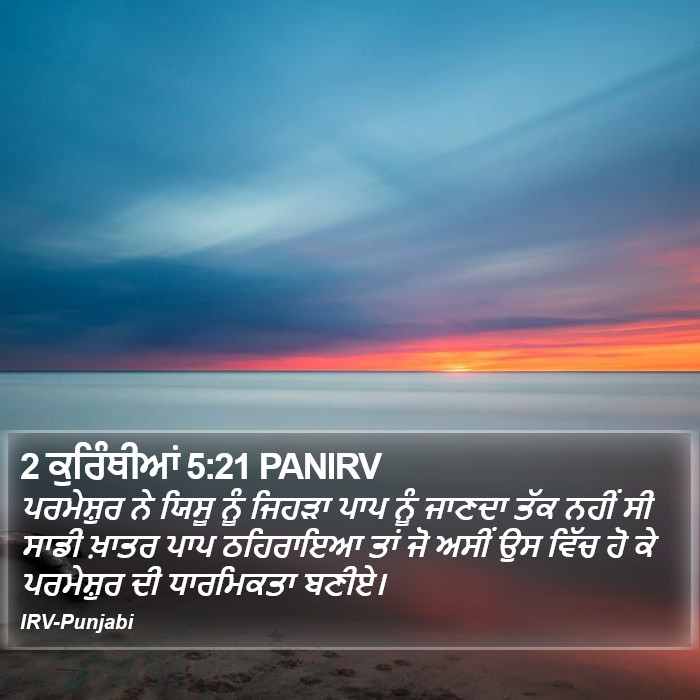 ਪਰਮੇਸ਼ੁਰ ਨੇ ਯਿਸੂ ਨੂੰ ਜਿਹੜਾ ਪਾਪ ਨੂੰ ਜਾਣਦਾ ਤੱਕ ਨਹੀਂ ਸੀ ਸਾਡੀ ਖ਼ਾਤਰ ਪਾਪ ਠਹਿਰਾਇਆ ਤਾਂ ਜੋ ਅਸੀਂ ਉਸ ਵਿੱਚ ਹੋ ਕੇ ਪਰਮੇਸ਼ੁਰ ਦੀ ਧਾਰਮਿਕਤਾ ਬਣੀਏ। ੨ ਕੁਰਿੰਥੀਆਂ (2 Corinthians) 5:21