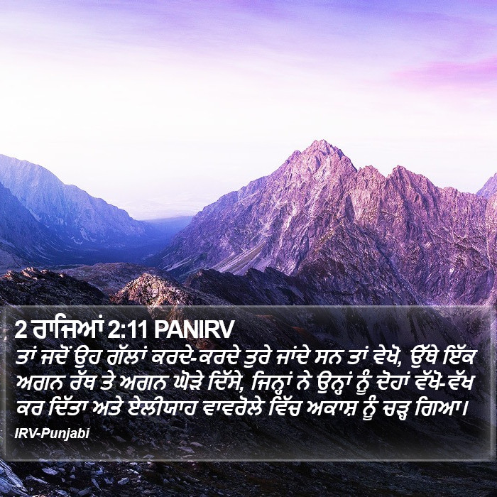 ਤਾਂ ਜਦੋਂ ਉਹ ਗੱਲਾਂ ਕਰਦੇ-ਕਰਦੇ ਤੁਰੇ ਜਾਂਦੇ ਸਨ ਤਾਂ ਵੇਖੋ, ਉੱਥੇ ਇੱਕ ਅਗਨ ਰੱਥ ਤੇ ਅਗਨ ਘੋੜੇ ਦਿੱਸੇ, ਜਿਨ੍ਹਾਂ ਨੇ ਉਨ੍ਹਾਂ ਨੂੰ ਦੋਹਾਂ ਵੱਖੋ-ਵੱਖ ਕਰ ਦਿੱਤਾ ਅਤੇ ਏਲੀਯਾਹ ਵਾਵਰੋਲੇ ਵਿੱਚ ਅਕਾਸ਼ ਨੂੰ ਚੜ੍ਹ ਗਿਆ। ੨ ਸਲਾਤੀਨ (2 Kings) 2:11