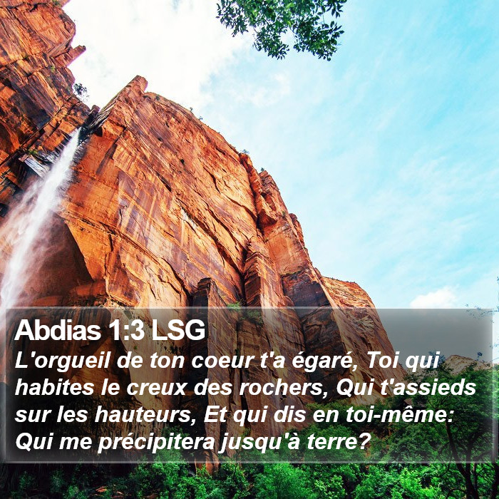 Livre d'Abdias 1:3 L'orgueil de ton coeur t'a égaré, Toi qui habites le creux des rochers, Qui t'assieds sur les hauteurs, Et qui dis en toi-même: Qui me précipitera jusqu'à terre?