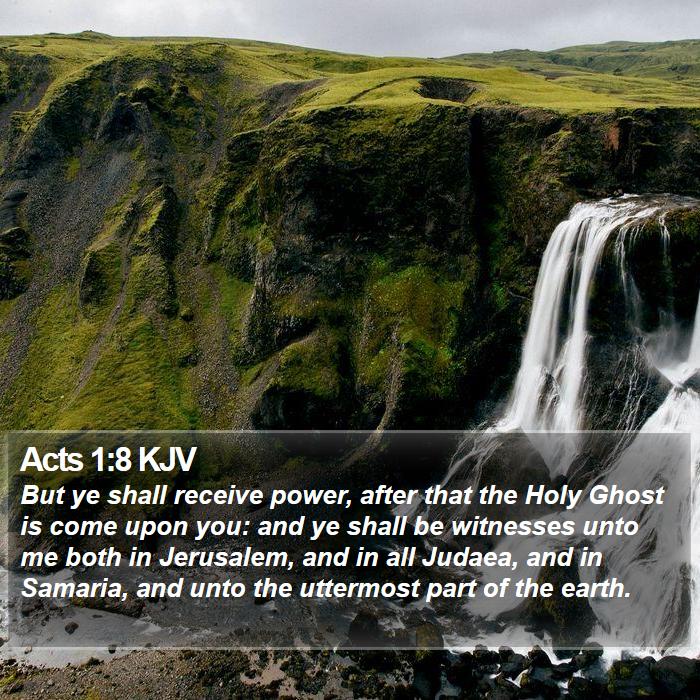 The Book of Acts 1:8 But ye shall receive power, after that the Holy Ghost is come upon you: and ye shall be witnesses unto me both in Jerusalem, and in all Judæa, and in Samaria, and unto the uttermost part of the earth.