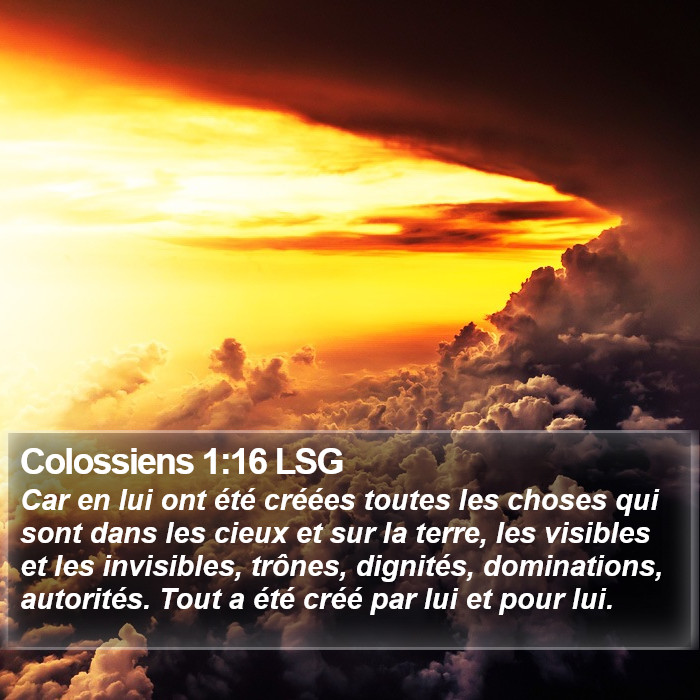 L'Épître aux Colossiens 1:16 Car en lui ont été créées toutes les choses qui sont dans les cieux et sur la terre, les visibles et les invisibles, trônes, dignités, dominations, autorités. Tout a été créé par lui et pour lui.