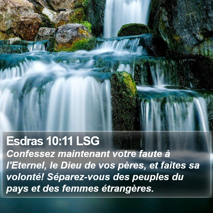 Livre d'Esdras 10:11 Confessez maintenant votre faute à l'Éternel, le Dieu de vos pères, et faites sa volonté! Séparez-vous des peuples du pays et des femmes étrangères.