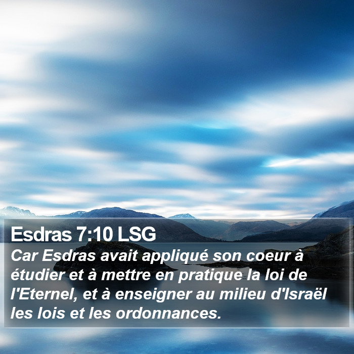 Livre d'Esdras 7:10 Car Esdras avait appliqué son coeur à étudier et à mettre en pratique la loi de l'Éternel, et à enseigner au milieu d'Israël les lois et les ordonnances.