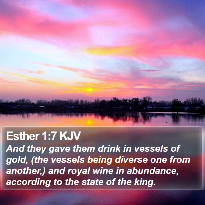 The Book of Esther 1:7 And they gave them drink in vessels of gold, (the vessels being diverse one from another,) and royal wine in abundance, according to the state of the king.