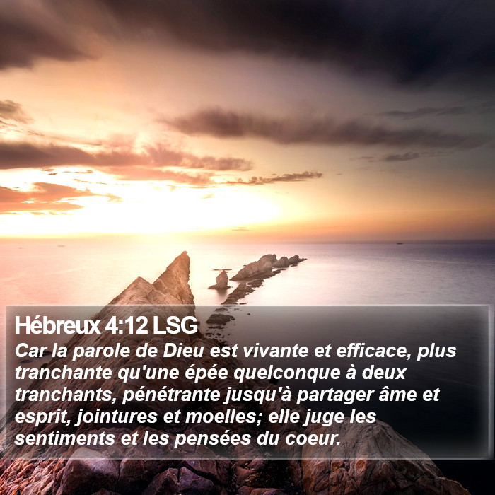 L'Épître aux Hébreux 4:12 Car la parole de Dieu est vivante et efficace, plus tranchante qu'une épée quelconque à deux tranchants, pénétrante jusqu'à partager âme et esprit, jointures et moelles; elle juge les sentiments et les pensées du coeur.
