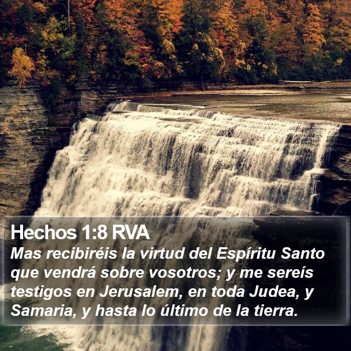 El libro de Hechos 1:8 pero recibiréis poder cuando haya venido sobre vosotros el Espíritu Santo; y me seréis testigos, a la vez, en Jerusalén, en toda Judea, en Samaria, y hasta lo último de la tierra. (RVG)