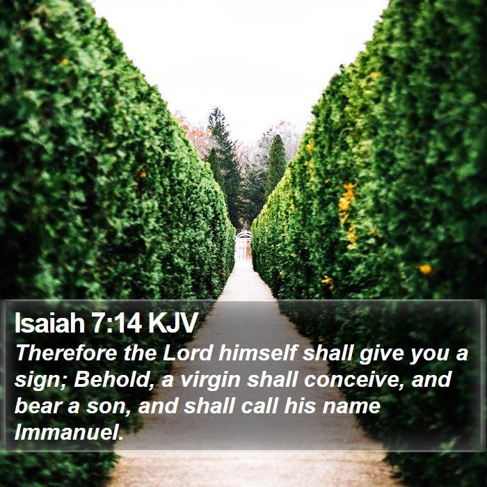 The Book of Isaiah 7:14 Therefore the Lord himself shall give you a sign; Behold, a virgin shall conceive, and bear a son, and shall call his name Immanuel.