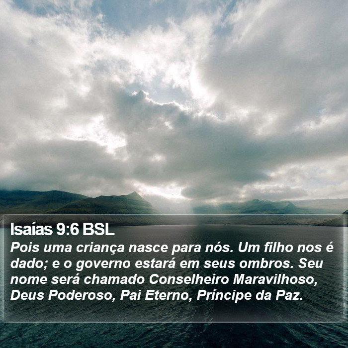 Pois uma criança nasce para nós. Um filho nos é dado; e o governo estará em seus ombros. Seu nome será chamado Conselheiro Maravilhoso, Deus Poderoso, Pai Eterno, Príncipe da Paz. Isaías 9:6 (BSL)