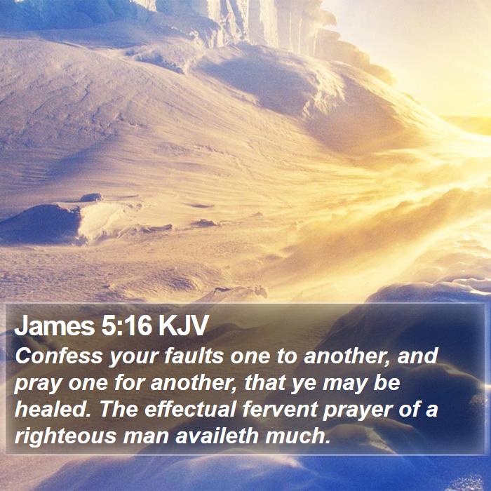 The Book of James 5:16 Confess your faults one to another, and pray one for another, that ye may be healed. The effectual fervent prayer of a righteous man availeth much.