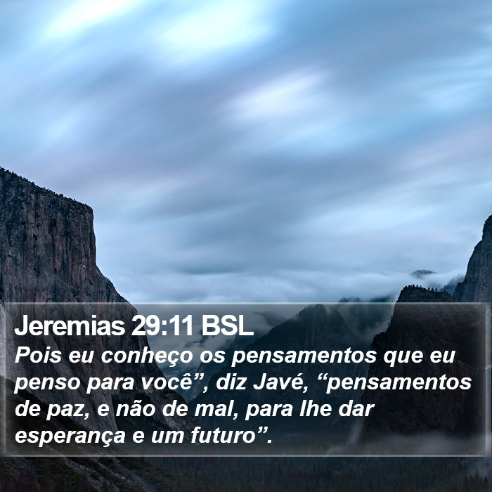 Pois eu conheço os pensamentos que eu penso para você”, diz Javé, “pensamentos de paz, e não de mal, para lhe dar esperança e um futuro”. Jeremias 29:11 (BSL)