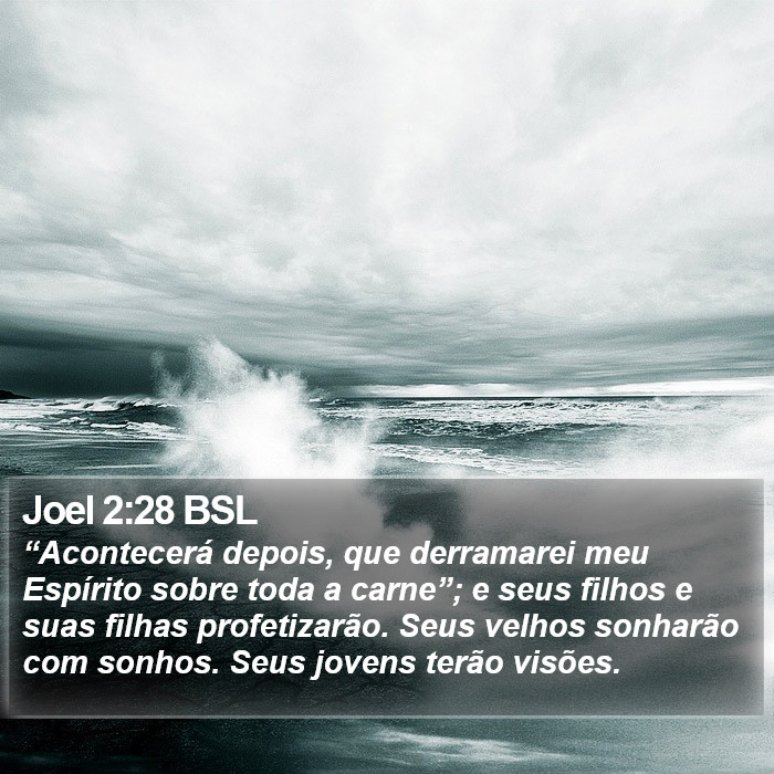 “Acontecerá depois, que derramarei meu Espírito sobre toda a carne”; e seus filhos e suas filhas profetizarão. Seus velhos sonharão com sonhos. Seus jovens terão visões. Joel 2:28 (BSL)