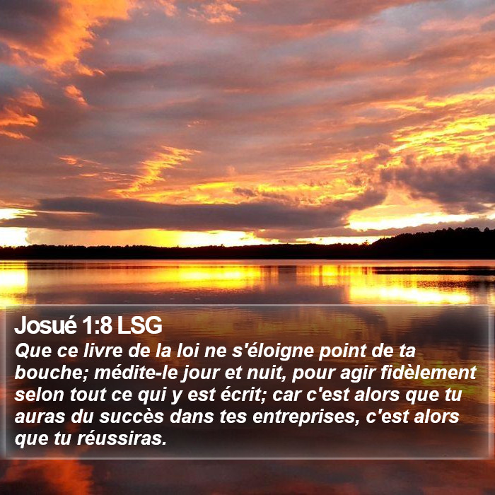 Livre de Josué 1:8 Que ce livre de la loi ne s'éloigne point de ta bouche; médite-le jour et nuit, pour agir fidèlement selon tout ce qui y est écrit; car c'est alors que tu auras du succès dans tes entreprises, c'est alors que tu réussiras.