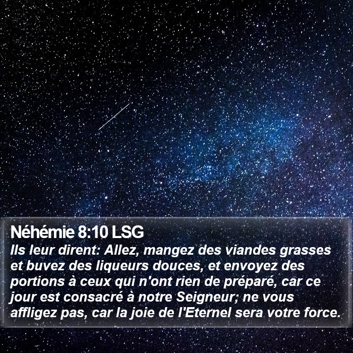 Livre de Néhémie 8:10 Ils leur dirent: Allez, mangez des viandes grasses et buvez des liqueurs douces, et envoyez des portions à ceux qui n'ont rien de préparé, car ce jour est consacré à notre Seigneur; ne vous affligez pas, car la joie de l'Éternel sera votre force.