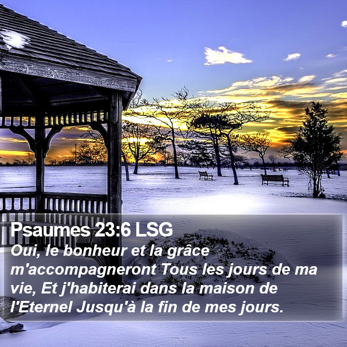 Livre des Psaumes 23:6 Oui, le bonheur et la grâce m'accompagneront Tous les jours de ma vie, Et j'habiterai dans la maison de l'Éternel Jusqu'à la fin de mes jours.