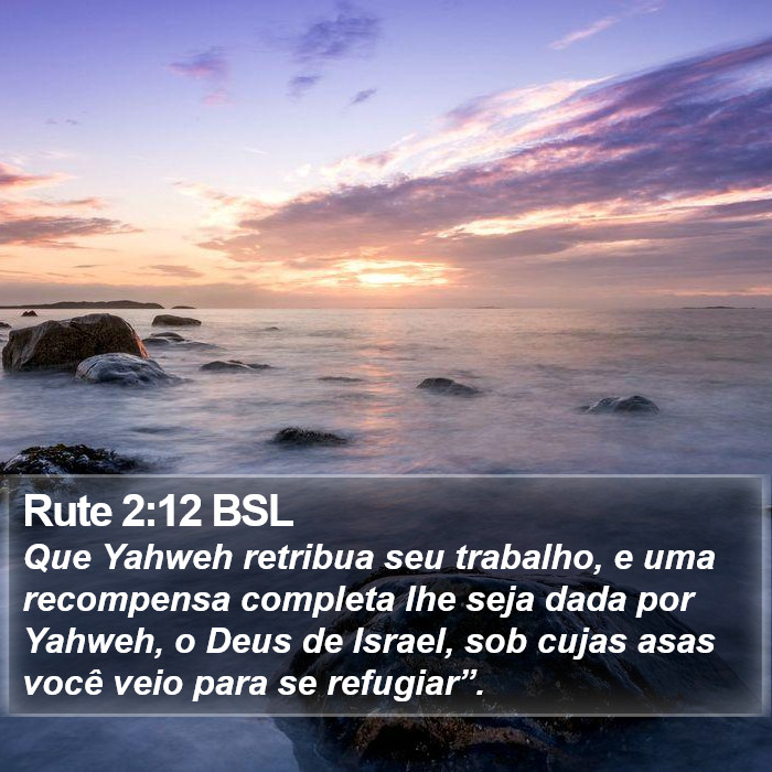 Que Yahweh retribua seu trabalho, e uma recompensa completa lhe seja dada por Yahweh, o Deus de Israel, sob cujas asas você veio para se refugiar”. Rute 2:12 (BSL)
