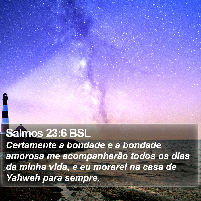 Certamente a bondade e a bondade amorosa me acompanharão todos os dias da minha vida, e eu morarei na casa de Yahweh para sempre. Salmos 23:6 (BSL)