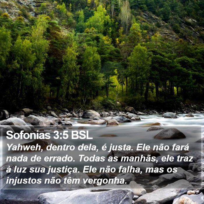 Yahweh, dentro dela, é justa. Ele não fará nada de errado. Todas as manhãs, ele traz à luz sua justiça. Ele não falha, mas os injustos não têm vergonha. Sofonias 3:5 (BSL)