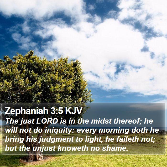 The Book of Zephaniah 3:5 The just LORD is in the midst thereof; he will not do iniquity: every morning doth he bring his judgment to light, he faileth not; but the unjust knoweth no shame.