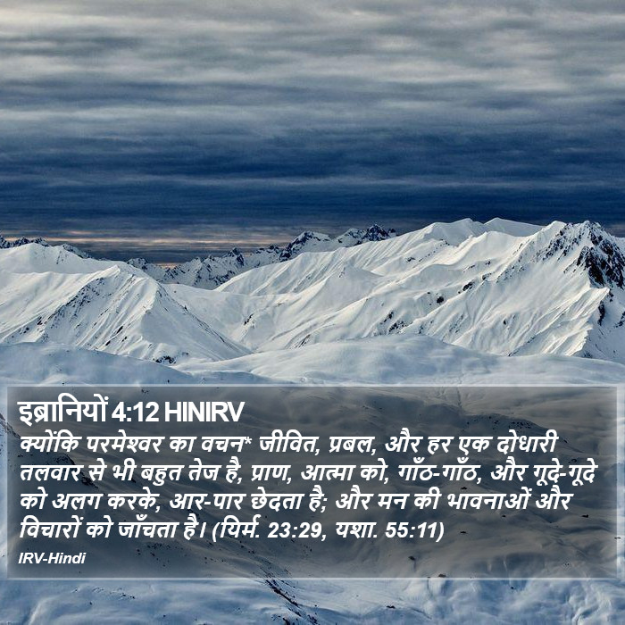 क्योंकि परमेश्‍वर का वचन* जीवित, प्रबल, और हर एक दोधारी तलवार से भी बहुत तेज है, प्राण, आत्मा को, गाँठ-गाँठ, और गूदे-गूदे को अलग करके, आर-पार छेदता है; और मन की भावनाओं और विचारों को जाँचता है। (यिर्म. 23:29, यशा. 55:11) इब्रानियों (Hebrews) 4:12