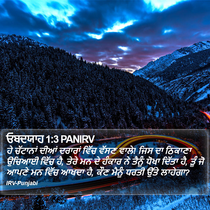 ਹੇ ਚੱਟਾਨਾਂ ਦੀਆਂ ਦਰਾਰਾਂ ਵਿੱਚ ਵੱਸਣ ਵਾਲੇ! ਜਿਸ ਦਾ ਠਿਕਾਣਾ ਉਚਿਆਈ ਵਿੱਚ ਹੈ, ਤੇਰੇ ਮਨ ਦੇ ਹੰਕਾਰ ਨੇ ਤੈਨੂੰ ਧੋਖਾ ਦਿੱਤਾ ਹੈ, ਤੂੰ ਜੋ ਆਪਣੇ ਮਨ ਵਿੱਚ ਆਖਦਾ ਹੈ, ਕੌਣ ਮੈਨੂੰ ਧਰਤੀ ਉੱਤੇ ਲਾਹੇਗਾ? ਅਬਦ ਯਾਹ (Obadiah) 1:3