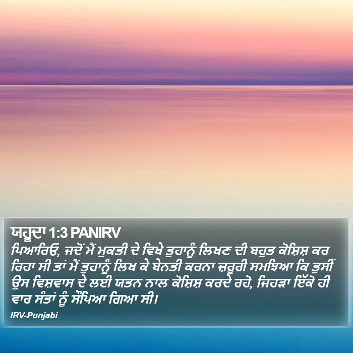ਪਿਆਰਿਓ, ਜਦੋਂ ਮੈਂ ਮੁਕਤੀ ਦੇ ਵਿਖੇ ਤੁਹਾਨੂੰ ਲਿਖਣ ਦੀ ਬਹੁਤ ਕੋਸ਼ਿਸ਼ ਕਰ ਰਿਹਾ ਸੀ ਤਾਂ ਮੈਂ ਤੁਹਾਨੂੰ ਲਿਖ ਕੇ ਬੇਨਤੀ ਕਰਨਾ ਜ਼ਰੂਰੀ ਸਮਝਿਆ ਕਿ ਤੁਸੀਂ ਉਸ ਵਿਸ਼ਵਾਸ ਦੇ ਲਈ ਯਤਨ ਨਾਲ ਕੋਸ਼ਿਸ਼ ਕਰਦੇ ਰਹੋ, ਜਿਹੜਾ ਇੱਕੋ ਹੀ ਵਾਰ ਸੰਤਾਂ ਨੂੰ ਸੌਂਪਿਆ ਗਿਆ ਸੀ। ਯਹੂ ਦਾਹ (Jude) 1:3