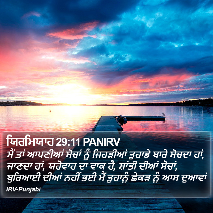 ਮੈਂ ਤਾਂ ਆਪਣੀਆਂ ਸੋਚਾਂ ਨੂੰ ਜਿਹੜੀਆਂ ਤੁਹਾਡੇ ਬਾਰੇ ਸੋਚਦਾ ਹਾਂ, ਜਾਣਦਾ ਹਾਂ, ਯਹੋਵਾਹ ਦਾ ਵਾਕ ਹੈ, ਸ਼ਾਂਤੀ ਦੀਆਂ ਸੋਚਾਂ, ਬੁਰਿਆਈ ਦੀਆਂ ਨਹੀਂ ਭਈ ਮੈਂ ਤੁਹਾਨੂੰ ਛੇਕੜ ਨੂੰ ਆਸ ਦੁਆਵਾਂ ਯਰਮਿਆਹ (Jeremiah) 29:11