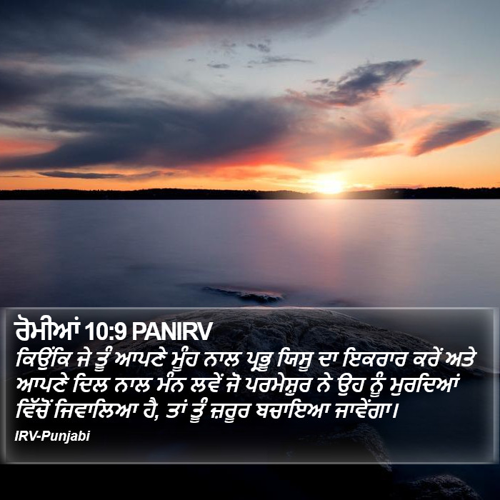 ਕਿਉਂਕਿ ਜੇ ਤੂੰ ਆਪਣੇ ਮੂੰਹ ਨਾਲ ਪ੍ਰਭੂ ਯਿਸੂ ਦਾ ਇਕਰਾਰ ਕਰੇਂ ਅਤੇ ਆਪਣੇ ਦਿਲ ਨਾਲ ਮੰਨ ਲਵੇਂ ਜੋ ਪਰਮੇਸ਼ੁਰ ਨੇ ਉਹ ਨੂੰ ਮੁਰਦਿਆਂ ਵਿੱਚੋਂ ਜਿਵਾਲਿਆ ਹੈ, ਤਾਂ ਤੂੰ ਜ਼ਰੂਰ ਬਚਾਇਆ ਜਾਵੇਂਗਾ। ਰੋਮੀਆਂ (Romans) 10:9