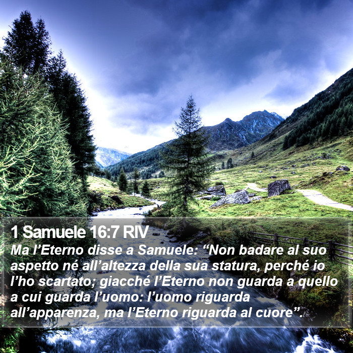 Il libro di 1 Samuele - Ma l’Eterno disse a Samuele: “Non badare al suo aspetto né all’altezza della sua statura, perché io l’ho scartato; giacché l’Eterno non guarda a quello a cui guarda l’uomo: l’uomo riguarda all’apparenza, ma l’Eterno riguarda al cuore”. 1 Samuele 16:7 RIV