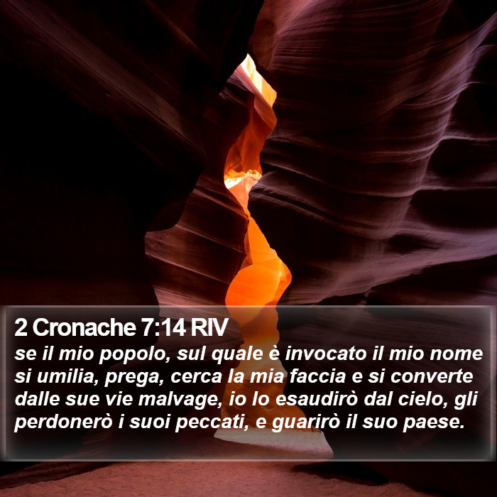 Il libro di 2 Cronache - se il mio popolo, sul quale è invocato il mio nome si umilia, prega, cerca la mia faccia e si converte dalle sue vie malvage, io lo esaudirò dal cielo, gli perdonerò i suoi peccati, e guarirò il suo paese. 2 Cronache 7:14 RIV