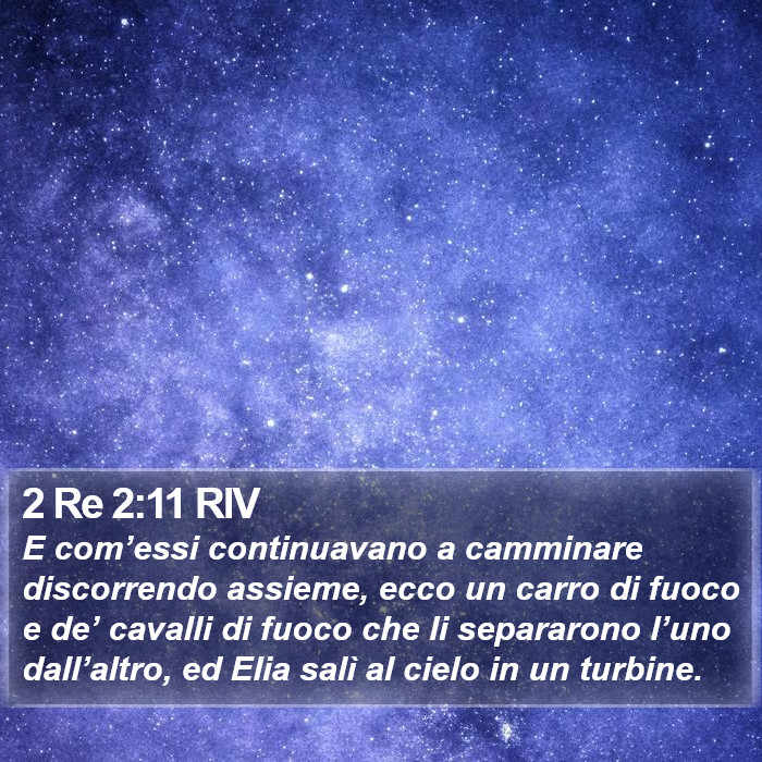 Il libro di 2 Re - E com’essi continuavano a camminare discorrendo assieme, ecco un carro di fuoco e de’ cavalli di fuoco che li separarono l’uno dall’altro, ed Elia salì al cielo in un turbine. 2 Re 2:11 RIV