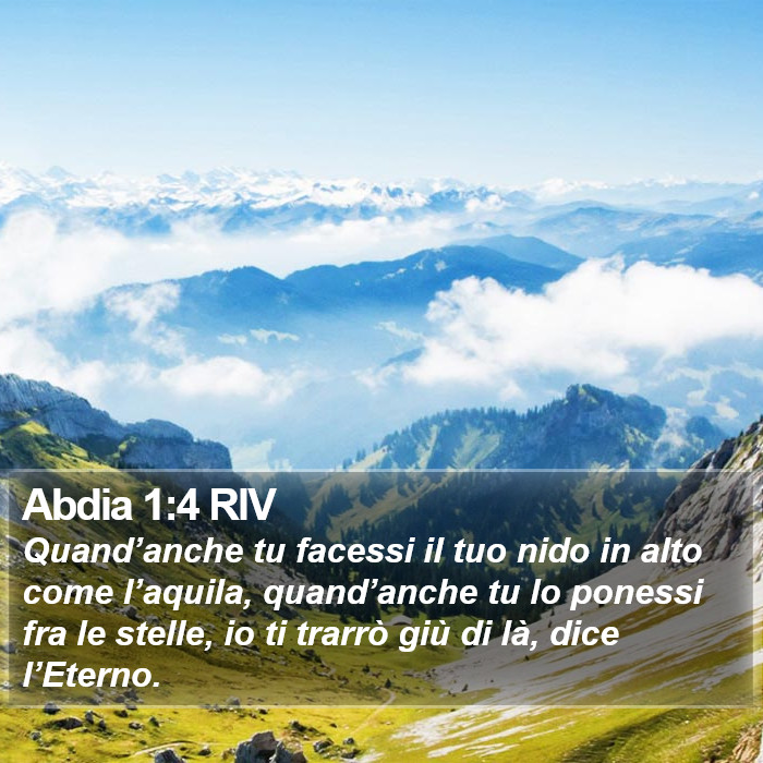 Il libro di Abdia Quand’anche tu facessi il tuo nido in alto come l’aquila, quand’anche tu lo ponessi fra le stelle, io ti trarrò giù di là, dice l’Eterno. Abdia 1:4 RIV