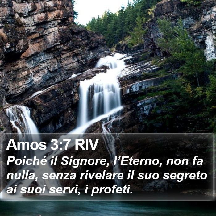 Il libro di Amos Poiché il Signore, l’Eterno, non fa nulla, senza rivelare il suo segreto ai suoi servi, i profeti. Amos 3:7 RIV