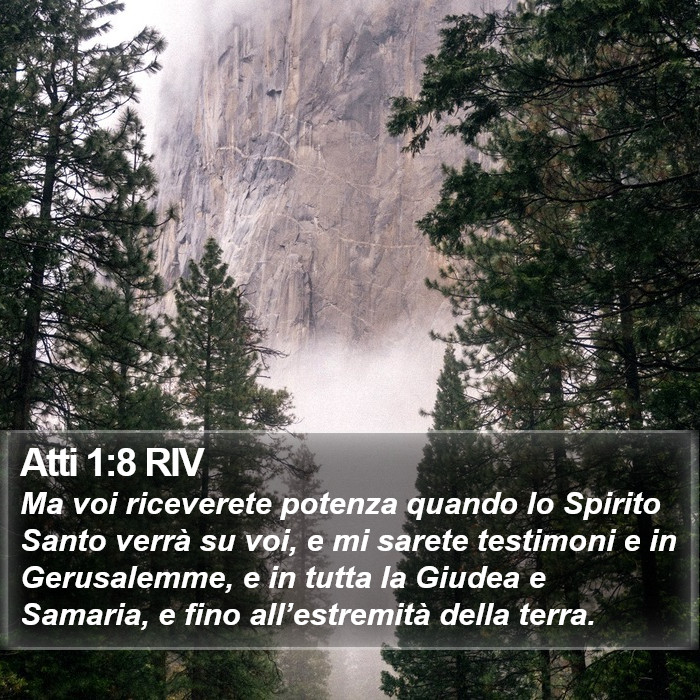 Il libro degli Atti - Ma voi riceverete potenza quando lo Spirito Santo verrà su voi, e mi sarete testimoni e in Gerusalemme, e in tutta la Giudea e Samaria, e fino all’estremità della terra. Atti 1:8 RIV