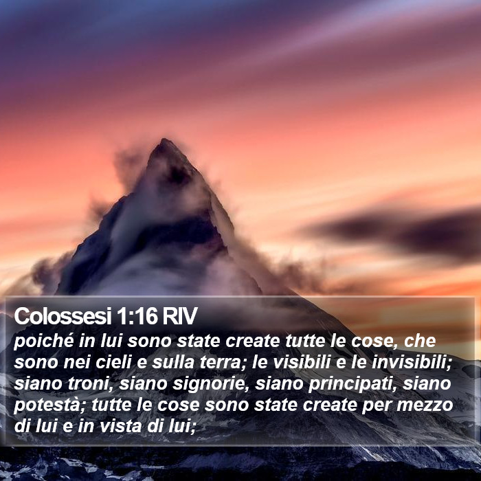 Il libro dei Colossesi - poiché in lui sono state create tutte le cose, che sono nei cieli e sulla terra; le visibili e le invisibili; siano troni, siano signorie, siano principati, siano potestà; tutte le cose sono state create per mezzo di lui e in vista di lui; Colossesi 1:16 RIV