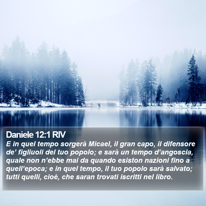 Il libro di Daniele E in quel tempo sorgerà Micael, il gran capo, il difensore de’ figliuoli del tuo popolo; e sarà un tempo d’angoscia, quale non n’ebbe mai da quando esiston nazioni fino a quell’epoca; e in quel tempo, il tuo popolo sarà salvato; tutti quelli, cioè, che saran trovati iscritti nel libro. Daniele 12:1 RIV