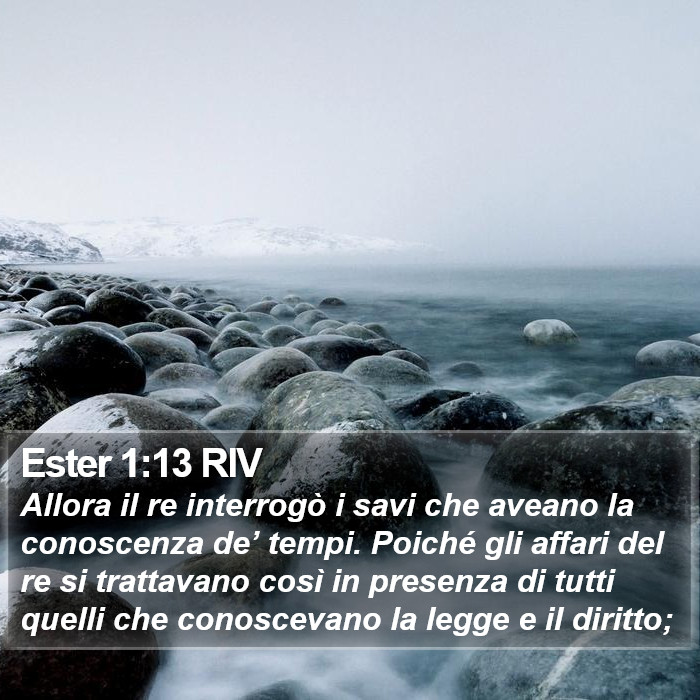 Il libro di Ester - Allora il re interrogò i savi che aveano la conoscenza de’ tempi. Poiché gli affari del re si trattavano così in presenza di tutti quelli che conoscevano la legge e il diritto; Ester 1:13 RIV