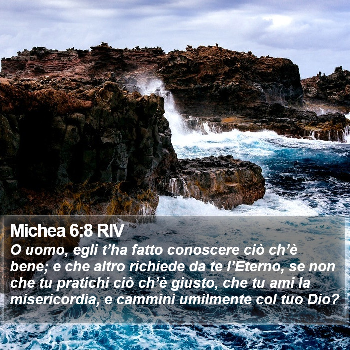 Il libro di Michea - O uomo, egli t’ha fatto conoscere ciò ch’è bene; e che altro richiede da te l’Eterno, se non che tu pratichi ciò ch’è giusto, che tu ami la misericordia, e cammini umilmente col tuo Dio? Michea 6:8 RIV