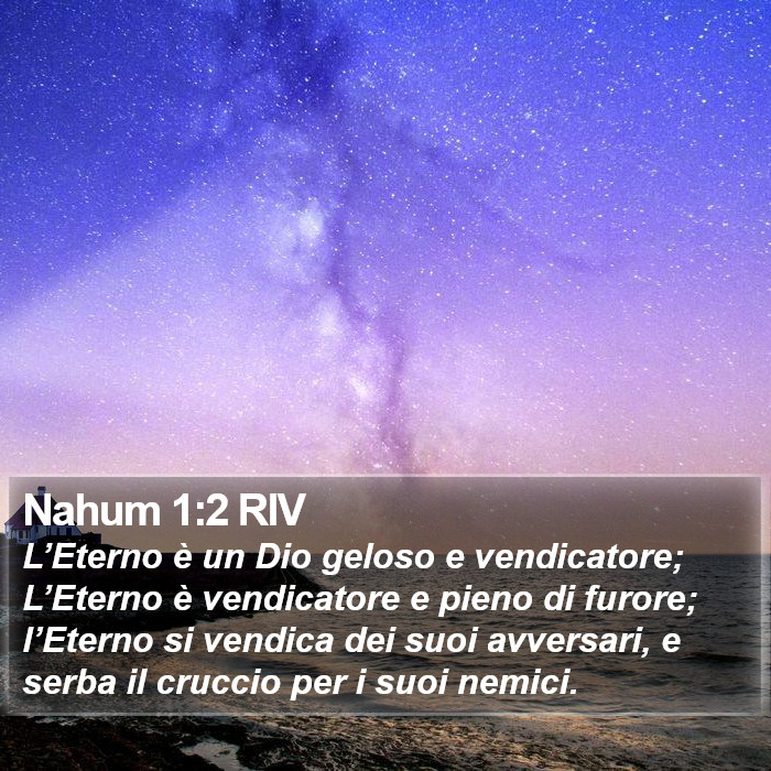 Il Libro di Nahum - L’Eterno è un Dio geloso e vendicatore; L’Eterno è vendicatore e pieno di furore; l’Eterno si vendica dei suoi avversari, e serba il cruccio per i suoi nemici. Nahum 1:2 RIV
