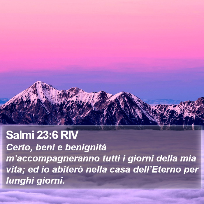 Il libro dei Salmi - Certo, beni e benignità m’accompagneranno tutti i giorni della mia vita; ed io abiterò nella casa dell’Eterno per lunghi giorni. Salmi 23:6 RIV